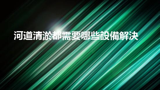 河道清淤都需要哪些設備解決河道污染的革新技術，讓水質保持清潔！